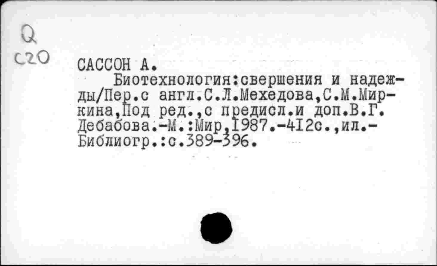 ﻿а
его
САССОН А.
Биотехнология:свершения и надеж-ды/Пер.с англ.С.Л.Мехедова,С.М.Миркина,Под ред.,с предисл.и доп.В.Г. Дебабова.-М.:Мир,1987.-412с.,ил.~ Библиогр.:с.389-3%.